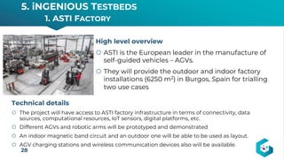 5. iNGENIOUS TESTBEDS
1. ASTI FACTORY
28
High level overview
š ASTI is the European leader in the manufacture of
self-guided vehicles – AGVs.
š They will provide the outdoor and indoor factory
installations (6250 m2) in Burgos, Spain for trialling
two use cases
Technical details
š The project will have access to ASTI factory infrastructure in terms of connectivity, data
sources, computational resources, IoT sensors, digital platforms, etc.
š Different AGVs and robotic arms will be prototyped and demonstrated
š An indoor magnetic band circuit and an outdoor one will be able to be used as layout.
š AGV charging stations and wireless communication devices also will be available.
 