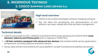 5. iNGENIOUS TESTBEDS
2. COSCO SHIPPING LINES (SPAIN) S.A.
29
High level overview
š COSCO is the world’s 3rd largest container shipping company
š The will allow the prototyping and demonstration of two
different use cases, related with ship and data management.
Technical details
š COSCO will provide its CSCL URANUS and COSCO FAITH ships operating the COSCO AEM1 route
between Valencia and Piraeus ports (with a capacity of 13.300 TEU).
š A 20 feet container equipped with advanced box devices that embed mobile ad-hoc geolocation,
temperature, humidity, pressure and other sensors.
š Sensor data will be transmitted to IoT cloud platform via both terrestrial and satellite connectivity
 