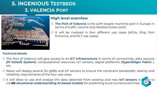 5. iNGENIOUS TESTBEDS
3. VALENCIA PORT
30
High level overview
š The Port of Valencia is the sixth largest maritime port in Europe in
terms of traffic volume (top Mediterranean port)
š It will be involved in four different use cases (AGVs, Ship, Port
Entrance, and DLT use cases)
Technical details
š The Port of Valencia will give access to its ICT infrastructure in terms of connectivity, data sources
(PI Osisoft System), computational resources, IoT sensors, digital platforms (Hyperledger Fabric ),
etc.
š Nokia will deploy several 5G gNBs and IoT sensors to ensure the constraint bandwidth, latency and
reliability requirements of the four use cases
š It will allow to use and analyse the data obtained from existing and new IoT sensors in order to
create situational understanding AI-based models for predicting truck turnaround times
 