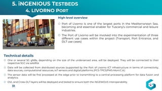 5. iNGENIOUS TESTBEDS
4. LIVORNO PORT
31
High level overview
Technical details
š One or several 5G gNBs, depending on the size of the underserved area, will be deployed. They will be connected to their
respective 5GC via satellite
š Data will be collected from distributed sources (supported by the Port of Livorno ICT infrastructure in terms of connectivity,
data sources, computational resources, IoT sensors and digital platforms (PCS-TPCS/PMS-MonI.C.A.)
š The sensor data will be first processed at the edge prior to transmitting to a central processing platform for data fusion and
analytics.
š DVL and Cross-DLT layers will be deployed and tested to ensure both the iNGENIOUS interoperability.
š Port of Livorno is one of the largest ports in the Mediterranean Sea,
becoming and essential enabler for Tuscany’s commercial and leisure
industries.
š The Port of Livorno will be involved into the experimentation of three
different use cases within the project (Transport, Port Entrance, and
DLT use cases)
 