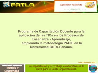 Programa de Capacitación Docente para la
aplicación de las TICs en los Procesos de
Enseñanza - Aprendizaje,
empleando la metodología PACIE en la
Universidad BETA-Panamá.
La capacitación y el trabajo colaborativo es la
clave para el éxito organizacional.
 
