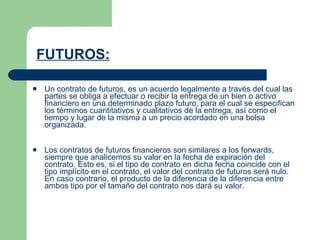 FUTUROS:    Un contrato de futuros, es un acuerdo legalmente a través del cual las partes se obliga a efectuar o recibir la entrega de un bien o activo financiero en una determinado plazo futuro, para el cual se especifican los términos cuantitativos y cualitativos de la entrega, así como el tiempo y lugar de la misma a un precio acordado en una bolsa organizada.    Los contratos de futuros financieros son similares a los forwards, siempre que analicemos su valor en la fecha de expiración del contrato. Esto es, si el tipo de contrato en dicha fecha coincide con el tipo implícito en el contrato, el valor del contrato de futuros será nulo. En caso contrario, el producto de la diferencia de la diferencia entre ambos tipo por el tamaño del contrato nos dará su valor.    
