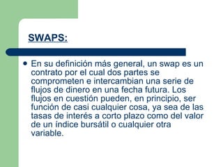 SWAPS:   En su definición más general, un swap es un contrato por el cual dos partes se comprometen e intercambian una serie de flujos de dinero en una fecha futura. Los flujos en cuestión pueden, en principio, ser función de casi cualquier cosa, ya sea de las tasas de interés a corto plazo como del valor de un índice bursátil o cualquier otra variable.   