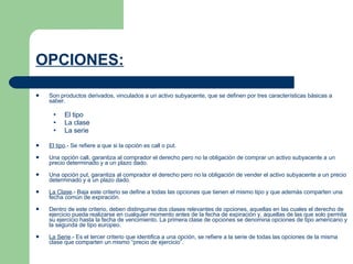 OPCIONES:   Son productos derivados, vinculados a un activo subyacente, que se definen por tres características básicas a saber.  El tipo  La clase  La serie El tipo .- Se refiere a que si la opción es call o put.  Una opción call, garantiza al comprador el derecho pero no la obligación de comprar un activo subyacente a un precio determinado y a un plazo dado.  Una opción put, garantiza al comprador el derecho pero no la obligación de vender el activo subyacente a un precio determinado y a un plazo dado.  La Clase .- Baja este criterio se define a todas las opciones que tienen el mismo tipo y que además comparten una fecha común de expiración.  Dentro de este criterio, deben distinguirse dos clases relevantes de opciones, aquellas en las cuales el derecho de ejercicio pueda realizarse en cualquier momento antes de la fecha de expiración y, aquellas de las que solo permita su ejercicio hasta la fecha de vencimiento. La primera clase de opciones se denomina opciones de tipo americano y la segunda de tipo europeo.  La Serie .- Es el tercer criterio que identifica a una opción, se refiere a la serie de todas las opciones de la misma clase que comparten un mismo “precio de ejercicio”.  