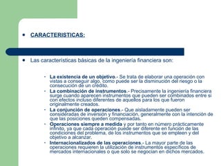 CARACTERISTICAS: Las características básicas de la ingeniería financiera son:  La existencia de un objetivo .- Se trata de elaborar una operación con vistas a conseguir algo, como puede ser la disminución del riesgo o la consecución de un crédito.  La combinación de instrumentos .- Precisamente la ingeniería financiera surge cuando aparecen instrumentos que pueden ser combinados entre si con efectos incluso diferentes de aquellos para los que fueron originalmente creados.  La conjunción de operaciones .- Que aisladamente pueden ser consideradas de inversión y financiación, generalmente con la intención de que las posiciones queden compensadas.  Operaciones siempre a medida  y por tanto en número prácticamente infinito, ya que cada operación puede ser diferente en función de las condiciones del problema, de los instrumentos que se empleen y del objetivo a alcanzar.  Internacionalizados de las operaciones .- La mayor parte de las operaciones requieren la utilización de instrumentos específicos de mercados internacionales o que solo se negocian en dichos mercados.    