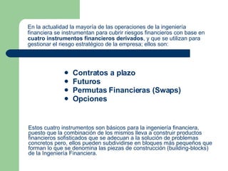 En la actualidad la mayoría de las operaciones de la ingeniería financiera se instrumentan para cubrir riesgos financieros con base en  cuatro instrumentos financieros derivados , y que se utilizan para gestionar el riesgo estratégico de la empresa; ellos son:   Contratos a plazo Futuros  Permutas Financieras (Swaps) Opciones  Estos cuatro instrumentos son básicos para la ingeniería financiera, puesto que la combinación de los mismos lleva a construir productos financieros sofisticados que se adecuan a la solución de problemas concretos pero, ellos pueden subdividirse en bloques más pequeños que forman lo que se denomina las piezas de construcción (building-blocks) de la Ingeniería Financiera.    