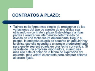 CONTRATOS A PLAZO: Tal vez es la forma mas simple de protegerse de las variaciones del tipo de cambio de una divisa sea utilizando un contrato a plazo. Este obliga a ambas partes a realizar un intercambio determinado de divisas en una fecha futura determinada. Según el mismo, la empresa estaría de acuerdo en adquirir hoy la divisa que ella necesita a un precio predeterminado para que le sea entregada en una fecha convenida. Si se trata de una empresa importadora, cuanto sea mas alto este el dólar en la fecha de expiración del acuerdo, más valdrá el contrato para comprar dólares al precio fijado. 