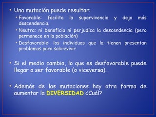 • Una mutación puede resultar:
• Favorable: facilita la supervivencia y deja más
descendencia.
• Neutra: ni beneficia ni perjudica la descendencia (pero
permanece en la población)
• Desfavorable: los individuos que la tienen presentan
problemas para sobrevivir
• Si el medio cambia, lo que es desfavorable puede
llegar a ser favorable (o viceversa).
• Además de las mutaciones hay otra forma de
aumentar la DIVERSIDAD ¿Cuál?
 