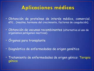 • Obtención de proteínas de interés médico, comercial,
etc… (insulina, hormona del crecimiento, factores de coagulación).
• Obtención de vacunas recombinantes (alternativa al uso de
organismos patógenos inactivos).
• Órganos para transplante
• Diagnóstico de enfermedades de origen genético
• Tratamiento de enfermedades de origen génico: Terapia
génica
 
