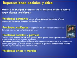 Frente a los múltiples beneficios de la ingeniería genética pueden
surgir algunos problemas:
•Problemas sanitarios nuevos microorganismos patógenos, efectos
secundarios de nuevos fármacos de diseño, etc...
•Problemas ecológicos desaparición de especies con consecuencias
desconocidas, nuevos contaminaciones, etc...
•Problemas sociales y políticos
• Pueden crear diferencias aún más grandes entre países ricos y pobres (en el campo de
la producción industrial, agrícola y ganadera),
• El sondeo génico en personas puede llevar a consecuencias nefastas en la contratación
laboral, por ejemplo, y atenta contra la intimidad a que tiene derecho toda persona
(empleo, agencias de seguros, discriminación..).
•Problemas éticos y morales
 