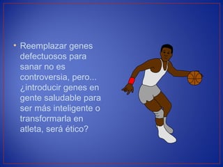 • Reemplazar genes
defectuosos para
sanar no es
controversia, pero...
¿introducir genes en
gente saludable para
ser más inteligente o
transformarla en
atleta, será ético?
 