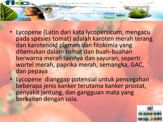 • Lycopene (Latin dari kata lycopersicum, mengacu
pada spesies tomat) adalah karoten merah terang
dan karotenoid pigmen dan fitokimia yang
ditemukan dalam tomat dan buah-buahan
berwarna merah lainnya dan sayuran, seperti
wortel merah, paprika merah, semangka, GAC,
dan pepaya
• Lycopene dianggap potensial untuk pencegahan
beberapa jenis kanker terutama kanker prostat,
penyakit jantung, dan gangguan mata yang
berkaitan dengan usia.
 