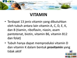 VITAMIN
• Terdapat 13 jenis vitamin yang dibutuhkan
oleh tubuh antara lain vitamin A, C, D, E, K,
dan B (tiamin, riboflavin, niasin, asam
pantotenat, biotin, vitamin B6, vitamin B12
dan folat)
• Tubuh hanya dapat memproduksi vitamin D
dan vitamin K dalam bentuk provitamin yang
tidak aktif
 