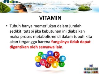 VITAMIN
• Tubuh hanya memerlukan dalam jumlah
sedikit, tetapi jika kebutuhan ini diabaikan
maka proses metabolisme di dalam tubuh kita
akan terganggu karena fungsinya tidak dapat
digantikan oleh senyawa lain.
 