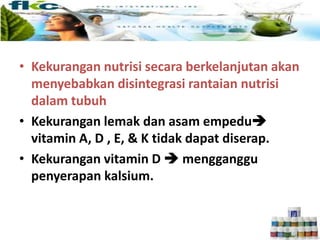 • Kekurangan nutrisi secara berkelanjutan akan
menyebabkan disintegrasi rantaian nutrisi
dalam tubuh
• Kekurangan lemak dan asam empedu
vitamin A, D , E, & K tidak dapat diserap.
• Kekurangan vitamin D  mengganggu
penyerapan kalsium.
 