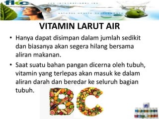 VITAMIN LARUT AIR
• Hanya dapat disimpan dalam jumlah sedikit
dan biasanya akan segera hilang bersama
aliran makanan.
• Saat suatu bahan pangan dicerna oleh tubuh,
vitamin yang terlepas akan masuk ke dalam
aliran darah dan beredar ke seluruh bagian
tubuh.
 