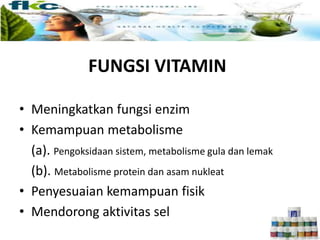 FUNGSI VITAMIN
• Meningkatkan fungsi enzim
• Kemampuan metabolisme
(a). Pengoksidaan sistem, metabolisme gula dan lemak
(b). Metabolisme protein dan asam nukleat
• Penyesuaian kemampuan fisik
• Mendorong aktivitas sel
 