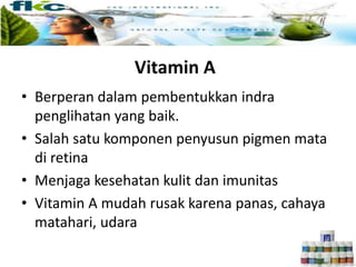 Vitamin A
• Berperan dalam pembentukkan indra
penglihatan yang baik.
• Salah satu komponen penyusun pigmen mata
di retina
• Menjaga kesehatan kulit dan imunitas
• Vitamin A mudah rusak karena panas, cahaya
matahari, udara
 