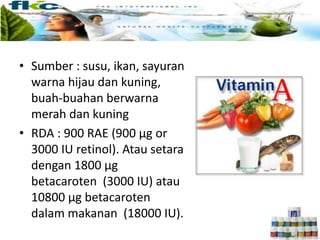 • Sumber : susu, ikan, sayuran
warna hijau dan kuning,
buah-buahan berwarna
merah dan kuning
• RDA : 900 RAE (900 μg or
3000 IU retinol). Atau setara
dengan 1800 μg
betacaroten (3000 IU) atau
10800 μg betacaroten
dalam makanan (18000 IU).
 