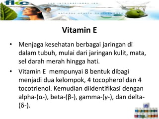 Vitamin E
• Menjaga kesehatan berbagai jaringan di
dalam tubuh, mulai dari jaringan kulit, mata,
sel darah merah hingga hati.
• Vitamin E mempunyai 8 bentuk dibagi
menjadi dua kelompok, 4 tocopherol dan 4
tocotrienol. Kemudian diidentifikasi dengan
alpha-(α-), beta-(β-), gamma-(γ-), dan delta-
(δ-).
 