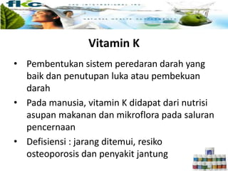 Vitamin K
• Pembentukan sistem peredaran darah yang
baik dan penutupan luka atau pembekuan
darah
• Pada manusia, vitamin K didapat dari nutrisi
asupan makanan dan mikroflora pada saluran
pencernaan
• Defisiensi : jarang ditemui, resiko
osteoporosis dan penyakit jantung
 