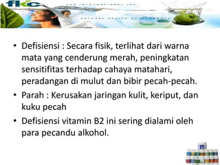 • Defisiensi : Secara fisik, terlihat dari warna
mata yang cenderung merah, peningkatan
sensitifitas terhadap cahaya matahari,
peradangan di mulut dan bibir pecah-pecah.
• Parah : Kerusakan jaringan kulit, keriput, dan
kuku pecah
• Defisiensi vitamin B2 ini sering dialami oleh
para pecandu alkohol.
 