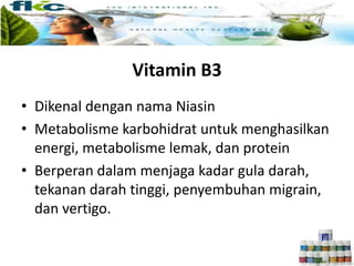 Vitamin B3
• Dikenal dengan nama Niasin
• Metabolisme karbohidrat untuk menghasilkan
energi, metabolisme lemak, dan protein
• Berperan dalam menjaga kadar gula darah,
tekanan darah tinggi, penyembuhan migrain,
dan vertigo.
 