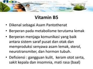 Vitamin B5
• Dikenal sebagai Asam Pantothenat
• Berperan pada metabolisme terutama lemak
• Berperan menjaga komunikasi yang baik
antara sistem saraf pusat dan otak dan
memproduksi senyawa asam lemak, sterol,
neurotransmiter, dan hormon tubuh.
• Defisiensi : gangguan kulit, keram otot serta,
sakit kepala dan insomnia, mati rasa (baal)
 
