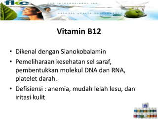 Vitamin B12
• Dikenal dengan Sianokobalamin
• Pemeliharaan kesehatan sel saraf,
pembentukkan molekul DNA dan RNA,
platelet darah.
• Defisiensi : anemia, mudah lelah lesu, dan
iritasi kulit
 
