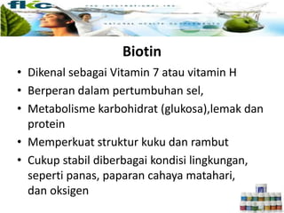 Biotin
• Dikenal sebagai Vitamin 7 atau vitamin H
• Berperan dalam pertumbuhan sel,
• Metabolisme karbohidrat (glukosa),lemak dan
protein
• Memperkuat struktur kuku dan rambut
• Cukup stabil diberbagai kondisi lingkungan,
seperti panas, paparan cahaya matahari,
dan oksigen
 