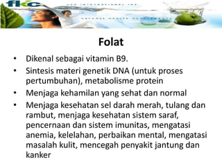 Folat
• Dikenal sebagai vitamin B9.
• Sintesis materi genetik DNA (untuk proses
pertumbuhan), metabolisme protein
• Menjaga kehamilan yang sehat dan normal
• Menjaga kesehatan sel darah merah, tulang dan
rambut, menjaga kesehatan sistem saraf,
pencernaan dan sistem imunitas, mengatasi
anemia, kelelahan, perbaikan mental, mengatasi
masalah kulit, mencegah penyakit jantung dan
kanker
 