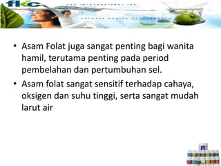 • Asam Folat juga sangat penting bagi wanita
hamil, terutama penting pada period
pembelahan dan pertumbuhan sel.
• Asam folat sangat sensitif terhadap cahaya,
oksigen dan suhu tinggi, serta sangat mudah
larut air
 