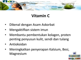 Vitamin C
• Dikenal dengan Asam Askorbat
• Mengaktifkan sistem imun
• Membantu pembentukan kolagen, proten
penting penyusun kulit, sendi dan tulang
• Antioksidan
• Meningkatkan penyerapan Kalsium, Besi,
Magnesium
 