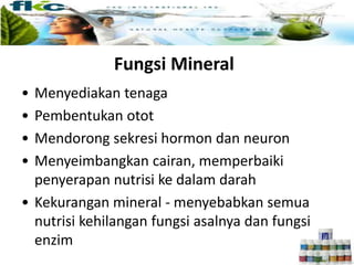 Fungsi Mineral
• Menyediakan tenaga
• Pembentukan otot
• Mendorong sekresi hormon dan neuron
• Menyeimbangkan cairan, memperbaiki
penyerapan nutrisi ke dalam darah
• Kekurangan mineral - menyebabkan semua
nutrisi kehilangan fungsi asalnya dan fungsi
enzim
 