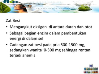 Zat Besi
• Mengangkut oksigen di antara darah dan otot
• Sebagai bagian enzim dalam pembentukan
energi di dalam sel
• Cadangan zat besi pada pria 500-1500 mg,
sedangkan wanita 0-300 mg sehingga rentan
terjadi anemia
 