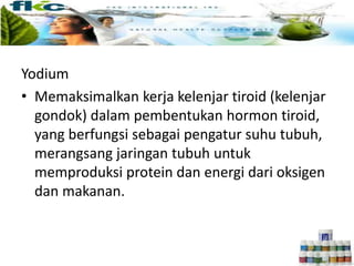 Yodium
• Memaksimalkan kerja kelenjar tiroid (kelenjar
gondok) dalam pembentukan hormon tiroid,
yang berfungsi sebagai pengatur suhu tubuh,
merangsang jaringan tubuh untuk
memproduksi protein dan energi dari oksigen
dan makanan.
 