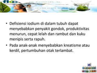 • Defisiensi iodium di dalam tubuh dapat
menyebabkan penyakit gondok, produktivitas
menurun, cepat lelah dan rambut dan kuku
menipis serta rapuh.
• Pada anak-anak menyebabkan kreatisme atau
kerdil, pertumbuhan otak terlambat.
 