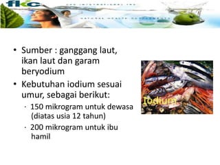 • Sumber : ganggang laut,
ikan laut dan garam
beryodium
• Kebutuhan iodium sesuai
umur, sebagai berikut:
· 150 mikrogram untuk dewasa
(diatas usia 12 tahun)
· 200 mikrogram untuk ibu
hamil
 