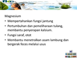 Magnesium
• Mempertahankan fungsi jantung
• Pertumbuhan dan pemeliharaan tulang,
membantu penyerapan kalsium.
• Fungsi saraf, otot
• Membantu menetralkan asam lambung dan
bergerak feces melalui usus
 