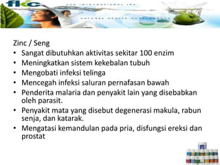 Zinc / Seng
• Sangat dibutuhkan aktivitas sekitar 100 enzim
• Meningkatkan sistem kekebalan tubuh
• Mengobati infeksi telinga
• Mencegah infeksi saluran pernafasan bawah
• Penderita malaria dan penyakit lain yang disebabkan
oleh parasit.
• Penyakit mata yang disebut degenerasi makula, rabun
senja, dan katarak.
• Mengatasi kemandulan pada pria, disfungsi ereksi dan
prostat
 