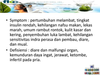 • Symptom : pertumbuhan melambat, tingkat
insulin rendah, kehilangan nafsu makan, lekas
marah, umum rambut rontok, kulit kasar dan
kering, penyembuhan luka lambat, kehilangan
sensitivitas indra perasa dan pembau, diare,
dan mual.
• Defisiensi : diare dan malfungsi organ,
kemunduran daya ingat, jerawat, ketombe,
infertil pada pria.
 