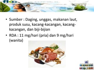 • Sumber : Daging, unggas, makanan laut,
produk susu, kacang-kacangan, kacang-
kacangan, dan biji-bijian
• RDA : 11 mg/hari (pria) dan 9 mg/hari
(wanita)
 