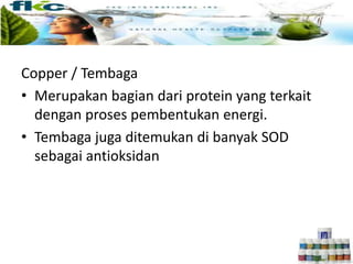 Copper / Tembaga
• Merupakan bagian dari protein yang terkait
dengan proses pembentukan energi.
• Tembaga juga ditemukan di banyak SOD
sebagai antioksidan
 