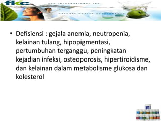 • Defisiensi : gejala anemia, neutropenia,
kelainan tulang, hipopigmentasi,
pertumbuhan terganggu, peningkatan
kejadian infeksi, osteoporosis, hipertiroidisme,
dan kelainan dalam metabolisme glukosa dan
kolesterol
 