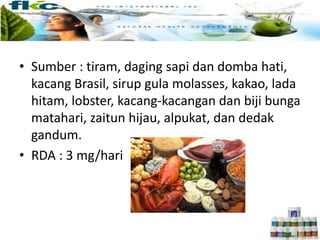 • Sumber : tiram, daging sapi dan domba hati,
kacang Brasil, sirup gula molasses, kakao, lada
hitam, lobster, kacang-kacangan dan biji bunga
matahari, zaitun hijau, alpukat, dan dedak
gandum.
• RDA : 3 mg/hari
 