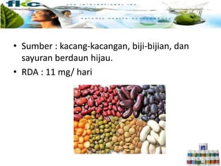 • Sumber : kacang-kacangan, biji-bijian, dan
sayuran berdaun hijau.
• RDA : 11 mg/ hari
 