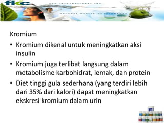 Kromium
• Kromium dikenal untuk meningkatkan aksi
insulin
• Kromium juga terlibat langsung dalam
metabolisme karbohidrat, lemak, dan protein
• Diet tinggi gula sederhana (yang terdiri lebih
dari 35% dari kalori) dapat meningkatkan
ekskresi kromium dalam urin
 