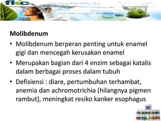 Enamel
Molibdenum
• Molibdenum berperan penting untuk enamel
gigi dan mencegah kerusakan enamel
• Merupakan bagian dari 4 enzim sebagai katalis
dalam berbagai proses dalam tubuh
• Defisiensi : diare, pertumbuhan terhambat,
anemia dan achromotrichia (hilangnya pigmen
rambut), meningkat resiko kanker esophagus
 