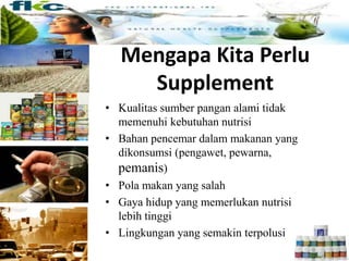 • Kualitas sumber pangan alami tidak
memenuhi kebutuhan nutrisi
• Bahan pencemar dalam makanan yang
dikonsumsi (pengawet, pewarna,
pemanis)
• Pola makan yang salah
• Gaya hidup yang memerlukan nutrisi
lebih tinggi
• Lingkungan yang semakin terpolusi
Mengapa Kita Perlu Suplemen ?
Mengapa Kita Perlu
Supplement
 