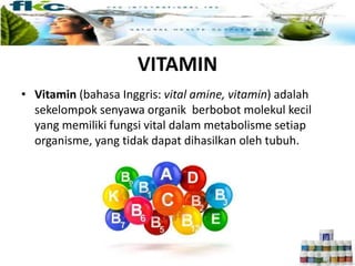 VITAMIN
• Vitamin (bahasa Inggris: vital amine, vitamin) adalah
sekelompok senyawa organik berbobot molekul kecil
yang memiliki fungsi vital dalam metabolisme setiap
organisme, yang tidak dapat dihasilkan oleh tubuh.
 